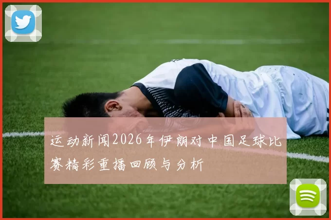 运动新闻2026年伊朗对中国足球比赛精彩重播回顾与分析