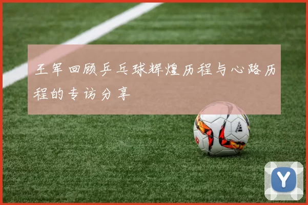 王军回顾乒乓球辉煌历程与心路历程的专访分享