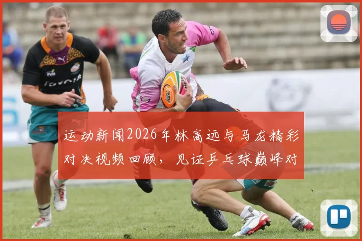 运动新闻2026年林高远与马龙精彩对决视频回顾，见证乒乓球巅峰对决瞬间