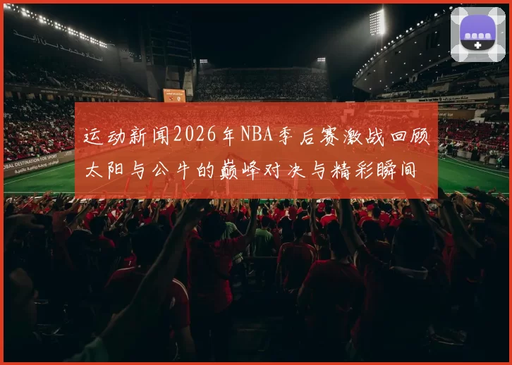 运动新闻2026年NBA季后赛激战回顾太阳与公牛的巅峰对决与精彩瞬间